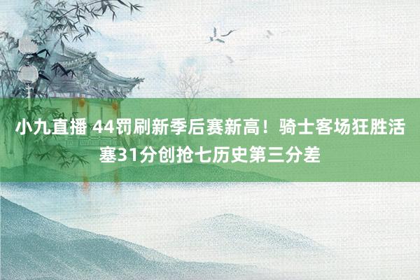 小九直播 44罚刷新季后赛新高！骑士客场狂胜活塞31分创抢七历史第三分差