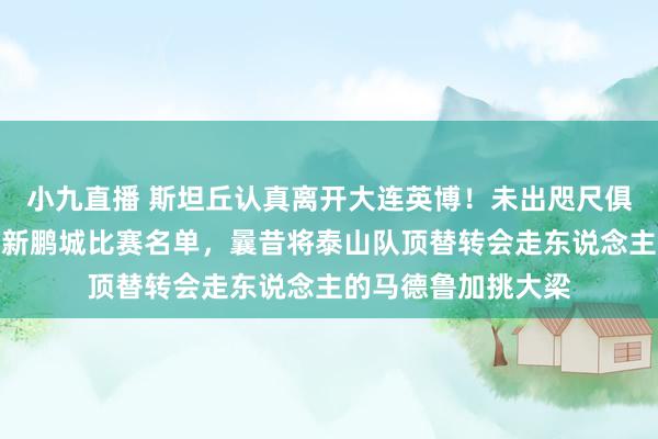 小九直播 斯坦丘认真离开大连英博！未出咫尺俱乐部客场挑战深圳新鹏城比赛名单，曩昔将泰山队顶替转会走东说念主的马德鲁加挑大梁