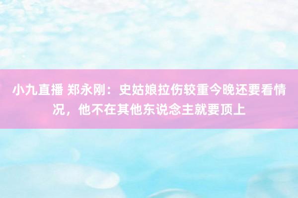 小九直播 郑永刚：史姑娘拉伤较重今晚还要看情况，他不在其他东说念主就要顶上