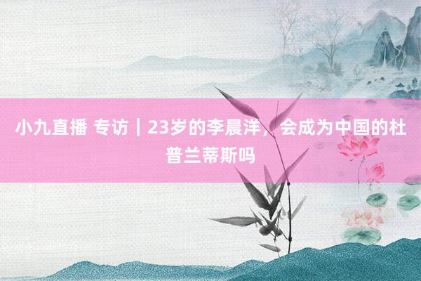 小九直播 专访｜23岁的李晨洋，会成为中国的杜普兰蒂斯吗