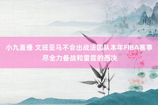 小九直播 文班亚马不会出战法国队本年FIBA赛事 尽全力备战和雷霆的西决