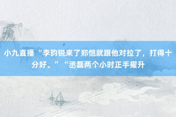 小九直播 “李昀锐来了郑恺就跟他对拉了，打得十分好。” “丞磊两个小时正手擢升