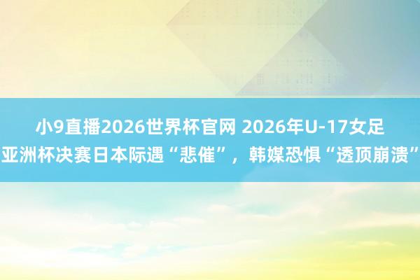 小9直播2026世界杯官网 2026年U-17女足亚洲杯决赛日本际遇“悲催”，韩媒恐惧“透顶崩溃”