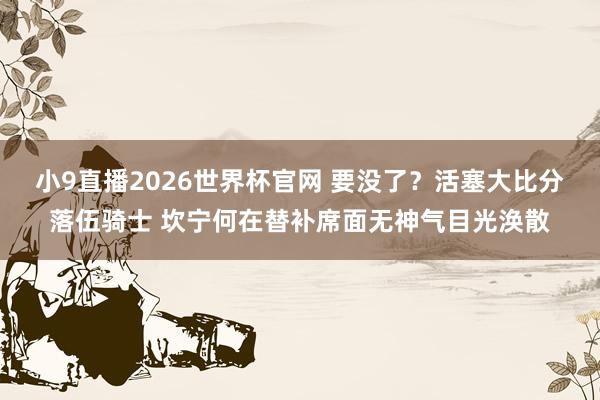 小9直播2026世界杯官网 要没了？活塞大比分落伍骑士 坎宁何在替补席面无神气目光涣散