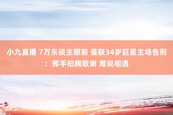 小九直播 7万东谈主眼前 曼联34岁巨星主场告别：挥手拍胸致谢 难说相遇