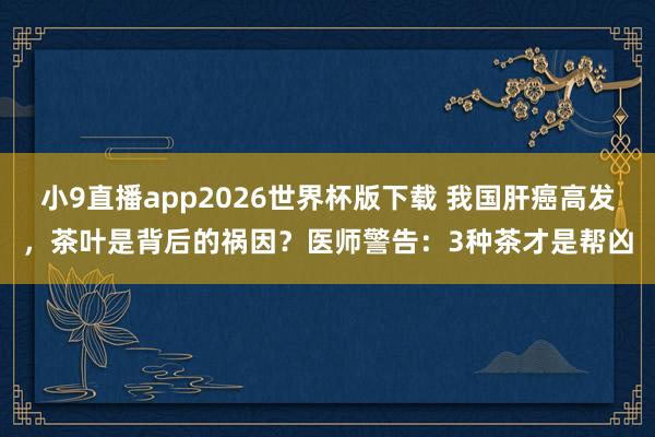 小9直播app2026世界杯版下载 我国肝癌高发，茶叶是背后的祸因？医师警告：3种茶才是帮凶