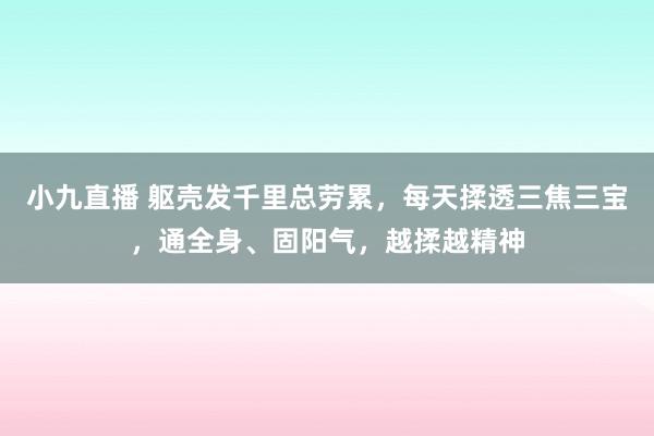 小九直播 躯壳发千里总劳累，每天揉透三焦三宝，通全身、固阳气，越揉越精神