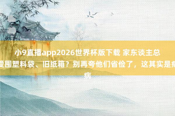 小9直播app2026世界杯版下载 家东谈主总爱囤塑料袋、旧纸箱？别再夸他们省俭了，这其实是病
