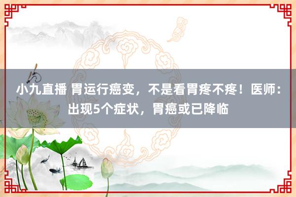 小九直播 胃运行癌变，不是看胃疼不疼！医师：出现5个症状，胃癌或已降临