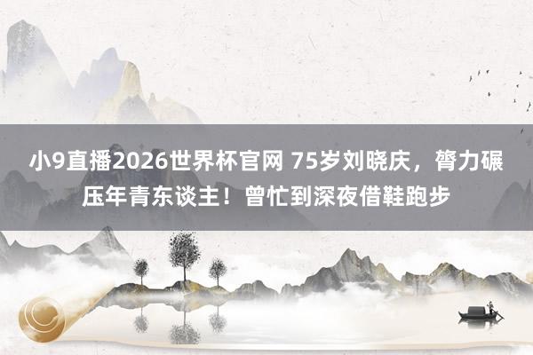 小9直播2026世界杯官网 75岁刘晓庆，膂力碾压年青东谈主！曾忙到深夜借鞋跑步