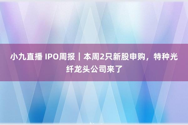 小九直播 IPO周报｜本周2只新股申购，特种光纤龙头公司来了