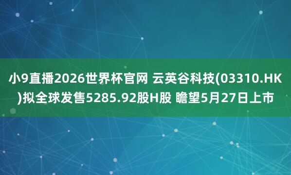 小9直播2026世界杯官网 云英谷科技(03310.HK)拟全球发售5285.92股H股 瞻望5月27日上市
