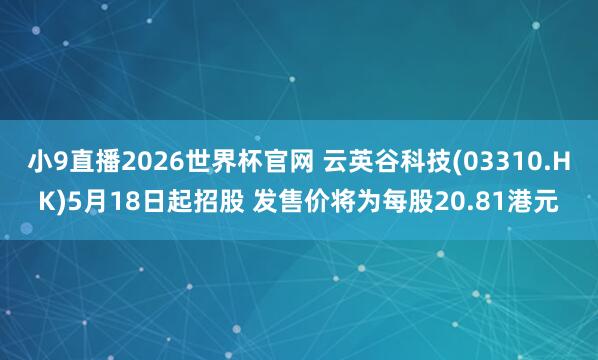小9直播2026世界杯官网 云英谷科技(03310.HK)5月18日起招股 发售价将为每股20.81港元