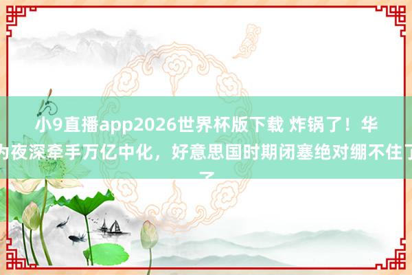 小9直播app2026世界杯版下载 炸锅了！华为夜深牵手万亿中化，好意思国时期闭塞绝对绷不住了