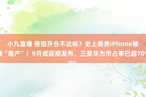 小九直播 搭钮开合不达标？史上最贵iPhone被曝“难产”！9月或延期发布，三星华为市占率已超70%