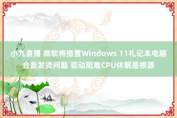 小九直播 微软将措置Windows 11札记本电脑合盖发烫问题 驱动阻难CPU休眠是根源