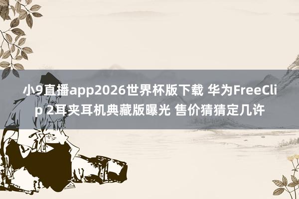 小9直播app2026世界杯版下载 华为FreeClip 2耳夹耳机典藏版曝光 售价猜猜定几许