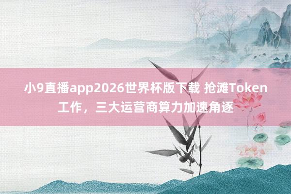 小9直播app2026世界杯版下载 抢滩Token工作，三大运营商算力加速角逐