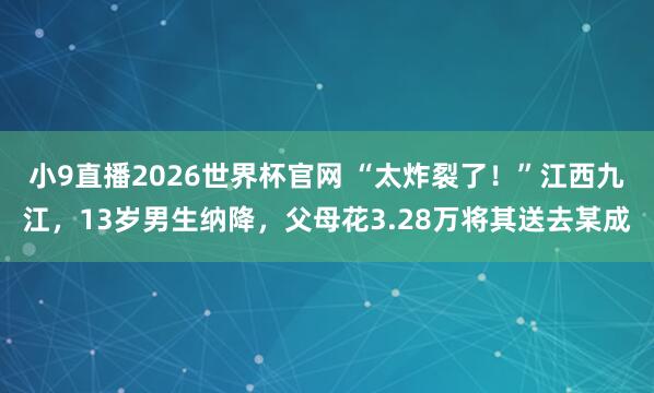 小9直播2026世界杯官网 “太炸裂了！”江西九江，13岁男生纳降，父母花3.28万将其送去某成