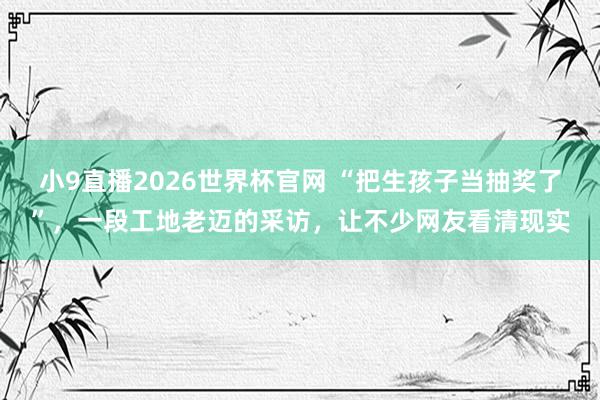 小9直播2026世界杯官网 “把生孩子当抽奖了”，一段工地老迈的采访，让不少网友看清现实