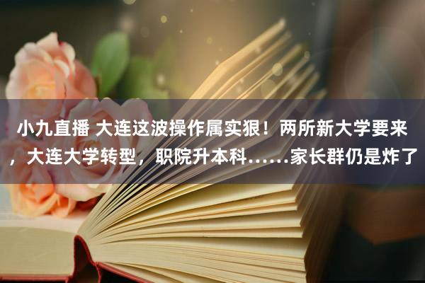 小九直播 大连这波操作属实狠！两所新大学要来，大连大学转型，职院升本科……家长群仍是炸了