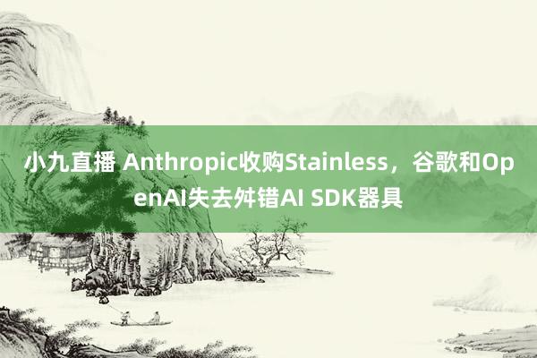 小九直播 Anthropic收购Stainless，谷歌和OpenAI失去舛错AI SDK器具