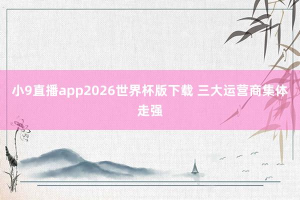 小9直播app2026世界杯版下载 三大运营商集体走强