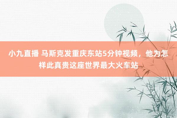 小九直播 马斯克发重庆东站5分钟视频，他为怎样此真贵这座世界最大火车站