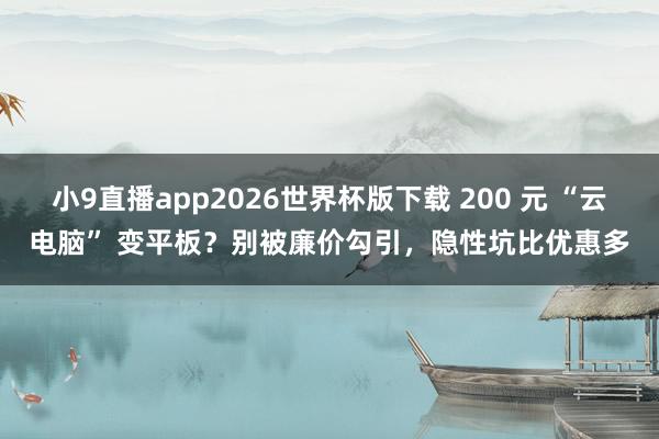 小9直播app2026世界杯版下载 200 元 “云电脑” 变平板？别被廉价勾引，隐性坑比优惠多