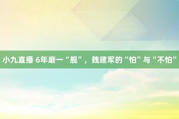 小九直播 6年磨一“舰”，魏建军的“怕”与“不怕”