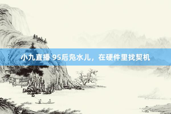 小九直播 95后凫水儿，在硬件里找契机