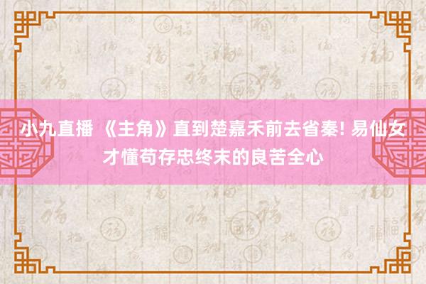 小九直播 《主角》直到楚嘉禾前去省秦! 易仙女才懂苟存忠终末的良苦全心