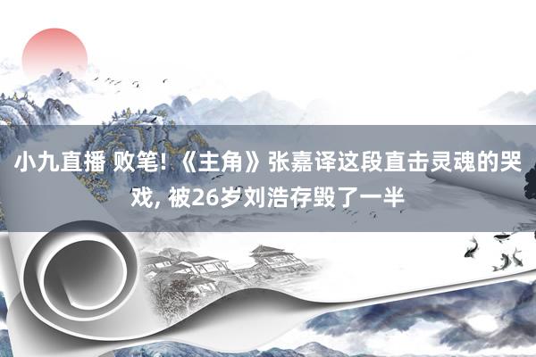 小九直播 败笔! 《主角》张嘉译这段直击灵魂的哭戏， 被26岁刘浩存毁了一半