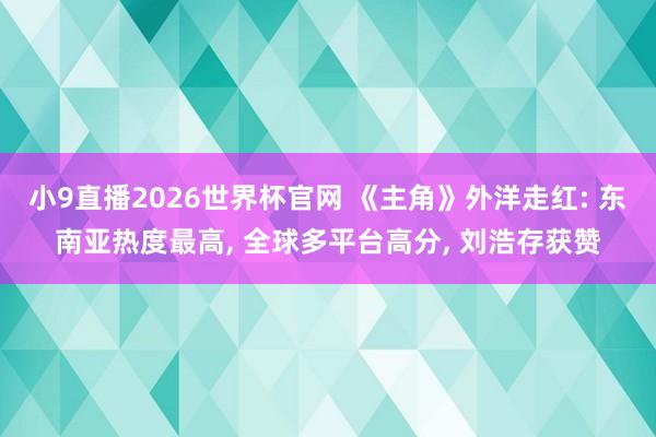 小9直播2026世界杯官网 《主角》外洋走红: 东南亚热度最高， 全球多平台高分， 刘浩存获赞