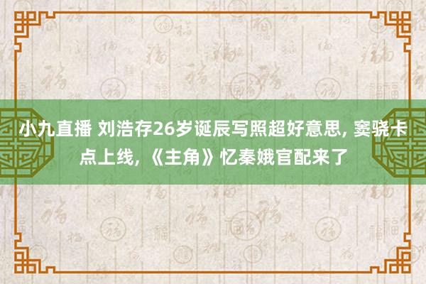 小九直播 刘浩存26岁诞辰写照超好意思， 窦骁卡点上线， 《主角》忆秦娥官配来了