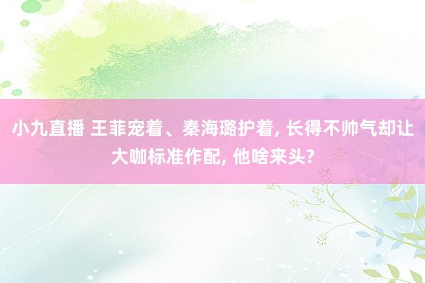 小九直播 王菲宠着、秦海璐护着， 长得不帅气却让大咖标准作配， 他啥来头?