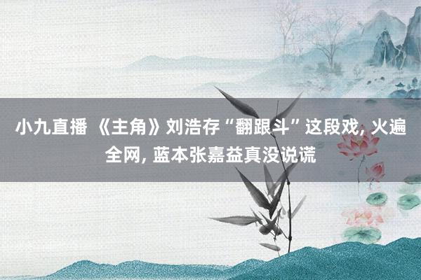 小九直播 《主角》刘浩存“翻跟斗”这段戏， 火遍全网， 蓝本张嘉益真没说谎