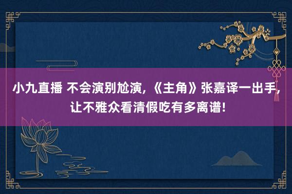小九直播 不会演别尬演， 《主角》张嘉译一出手， 让不雅众看清假吃有多离谱!