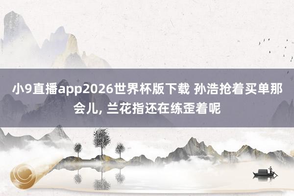 小9直播app2026世界杯版下载 孙浩抢着买单那会儿， 兰花指还在练歪着呢