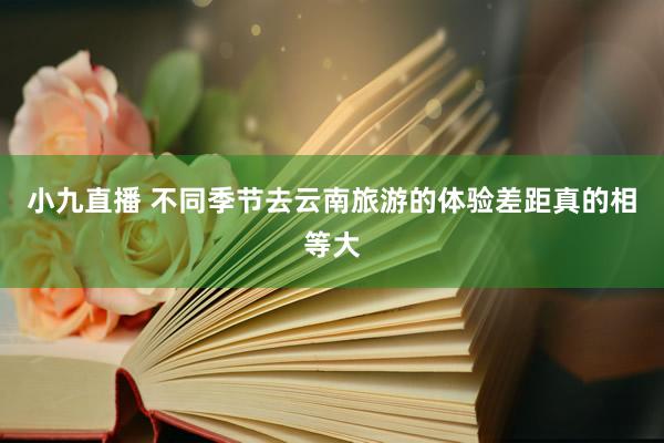 小九直播 不同季节去云南旅游的体验差距真的相等大