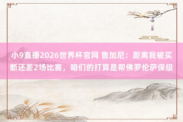小9直播2026世界杯官网 鲁加尼：距离我被买断还差2场比赛，咱们的打算是帮佛罗伦萨保级