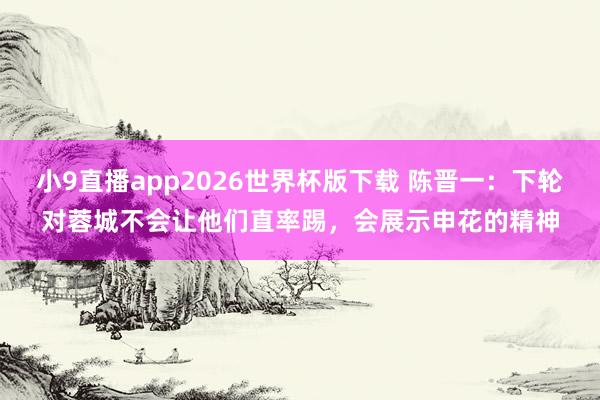 小9直播app2026世界杯版下载 陈晋一：下轮对蓉城不会让他们直率踢，会展示申花的精神