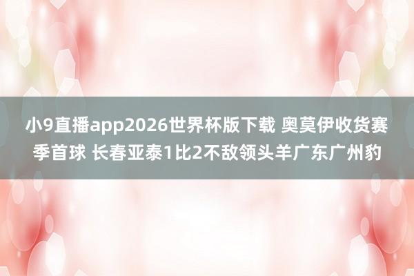 小9直播app2026世界杯版下载 奥莫伊收货赛季首球 长春亚泰1比2不敌领头羊广东广州豹