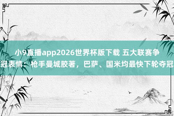 小9直播app2026世界杯版下载 五大联赛争冠表情：枪手曼城胶著，巴萨、国米均最快下轮夺冠
