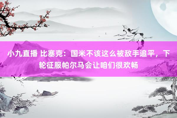 小九直播 比塞克：国米不该这么被敌手追平，下轮征服帕尔马会让咱们很欢畅