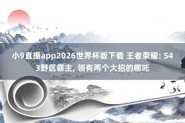 小9直播app2026世界杯版下载 王者荣耀: S43野区霸主， 领有两个大招的哪吒