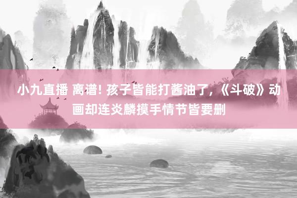 小九直播 离谱! 孩子皆能打酱油了， 《斗破》动画却连炎麟摸手情节皆要删