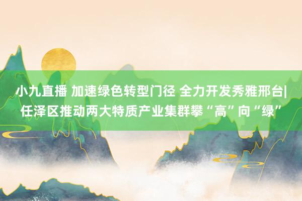 小九直播 加速绿色转型门径 全力开发秀雅邢台|任泽区推动两大特质产业集群攀“高”向“绿”