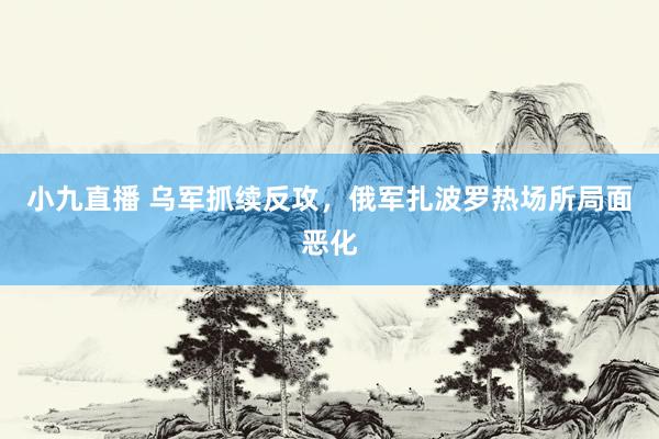 小九直播 乌军抓续反攻，俄军扎波罗热场所局面恶化