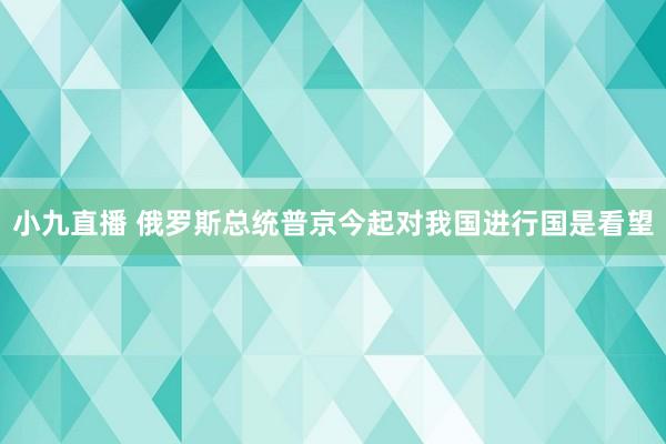 小九直播 俄罗斯总统普京今起对我国进行国是看望